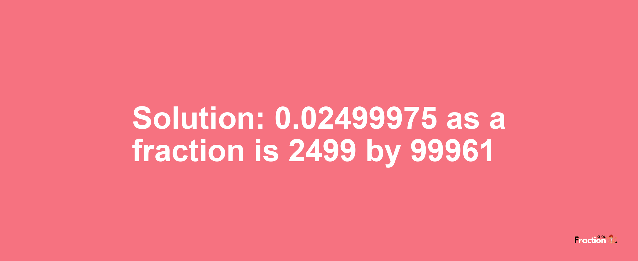 Solution:0.02499975 as a fraction is 2499/99961